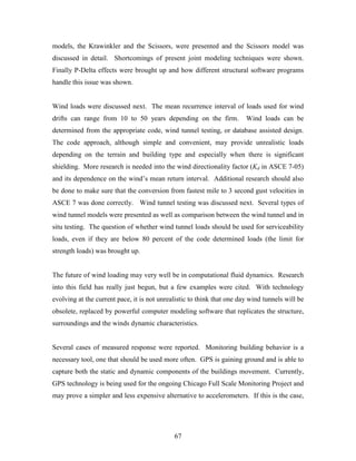 67
models, the Krawinkler and the Scissors, were presented and the Scissors model was
discussed in detail. Shortcomings of present joint modeling techniques were shown.
Finally P-Delta effects were brought up and how different structural software programs
handle this issue was shown.
Wind loads were discussed next. The mean recurrence interval of loads used for wind
drifts can range from 10 to 50 years depending on the firm. Wind loads can be
determined from the appropriate code, wind tunnel testing, or database assisted design.
The code approach, although simple and convenient, may provide unrealistic loads
depending on the terrain and building type and especially when there is significant
shielding. More research is needed into the wind directionality factor (Kd in ASCE 7-05)
and its dependence on the wind’s mean return interval. Additional research should also
be done to make sure that the conversion from fastest mile to 3 second gust velocities in
ASCE 7 was done correctly. Wind tunnel testing was discussed next. Several types of
wind tunnel models were presented as well as comparison between the wind tunnel and in
situ testing. The question of whether wind tunnel loads should be used for serviceability
loads, even if they are below 80 percent of the code determined loads (the limit for
strength loads) was brought up.
The future of wind loading may very well be in computational fluid dynamics. Research
into this field has really just begun, but a few examples were cited. With technology
evolving at the current pace, it is not unrealistic to think that one day wind tunnels will be
obsolete, replaced by powerful computer modeling software that replicates the structure,
surroundings and the winds dynamic characteristics.
Several cases of measured response were reported. Monitoring building behavior is a
necessary tool, one that should be used more often. GPS is gaining ground and is able to
capture both the static and dynamic components of the buildings movement. Currently,
GPS technology is being used for the ongoing Chicago Full Scale Monitoring Project and
may prove a simpler and less expensive alternative to accelerometers. If this is the case,
 