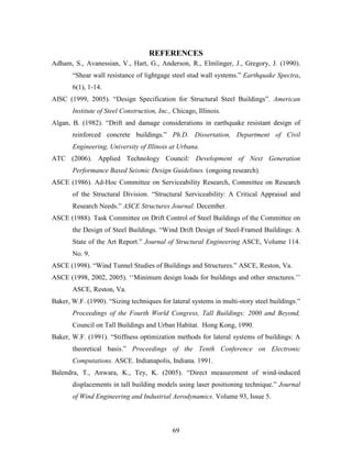69
REFERENCES
Adham, S., Avanessian, V., Hart, G., Anderson, R., Elmlinger, J., Gregory, J. (1990).
“Shear wall resistance of lightgage steel stud wall systems.” Earthquake Spectra,
6(1), 1-14.
AISC (1999, 2005). “Design Specification for Structural Steel Buildings”. American
Institute of Steel Construction, Inc., Chicago, Illinois.
Algan, B. (1982). “Drift and damage considerations in earthquake resistant design of
reinforced concrete buildings.” Ph.D. Dissertation, Department of Civil
Engineering, University of Illinois at Urbana.
ATC (2006). Applied Technology Council: Development of Next Generation
Performance Based Seismic Design Guidelines. (ongoing research).
ASCE (1986). Ad-Hoc Committee on Serviceability Research, Committee on Research
of the Structural Division. “Structural Serviceability: A Critical Appraisal and
Research Needs.” ASCE Structures Journal. December.
ASCE (1988). Task Committee on Drift Control of Steel Buildings of the Committee on
the Design of Steel Buildings. “Wind Drift Design of Steel-Framed Buildings: A
State of the Art Report.” Journal of Structural Engineering ASCE, Volume 114.
No. 9.
ASCE (1998). “Wind Tunnel Studies of Buildings and Structures.” ASCE, Reston, Va.
ASCE (1998, 2002, 2005). ‘‘Minimum design loads for buildings and other structures.’’
ASCE, Reston, Va.
Baker, W.F. (1990). “Sizing techniques for lateral systems in multi-story steel buildings.”
Proceedings of the Fourth World Congress, Tall Buildings: 2000 and Beyond,
Council on Tall Buildings and Urban Habitat. Hong Kong, 1990.
Baker, W.F. (1991). “Stiffness optimization methods for lateral systems of buildings: A
theoretical basis.” Proceedings of the Tenth Conference on Electronic
Computations. ASCE. Indianapolis, Indiana. 1991.
Balendra, T., Anwara, K., Tey, K. (2005). “Direct measurement of wind-induced
displacements in tall building models using laser positioning technique.” Journal
of Wind Engineering and Industrial Aerodynamics. Volume 93, Issue 5.
 