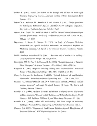 70
Becker, R., (1975). “Panel Zone Effect on the Strength and Stiffness of Steel Rigid
Frames”, Engineering Journal, American Institute of Steel Construction, First
Quarter, 1975.
Bertero, V.V., Anderson, J.C., Krawinker, H. and Miranda, E. (1991). “Design guidelines
for ductility and drift limits.” Rep. No. UCB/EERC-91/15. Earthquake Engrg. Res.
Ctr., Univ. of California-Berkeley, Berkeley, Calif.
Bertero, V.V., Popov, E.P., and Krawinkler, H. (1972). “Beam-Column Subassemblages
Under Repeated Load”, Journal of The Structural Division, ASCE, Vol. 98, No.
ST5, pp 1137-1159.
Bouwkamp, J., Nuess, C., Maison, B. (1983). “A Study of Computer Modeling
Formulation and Special Analytical Procedures for Earthquake Response of
Multistory Buildings.” A Report to the National Science Foundation. January
1983.
British Standards Institution (BSI). (2001). ‘‘Structural use of steelwork in building.
Code of practice for design.’’ BS 5950, London.
Brownjohn, J M W. Pan, T -C. Cheong, H -K. (1998). “Dynamic response of Republic
Plaza, Singapore.” Structural Engineer. v 76 n 11 Jun 2 1998. p 221-226.
Carpenter, L. (2004). “High-rise building cladding drift accommodation.” Structural
Design of Tall & Special Buildings. v 13 n 5 Dec 15 2004. p 439-456.
Chan, C., Grierson, D., Sherbourne, A. (1995). “Optimal design of tall steel building
frameworks.” Journal of Structural Engineering, Vol. 121, No. 5, June, 2002.
Charney, F.A. (1990a). “DISPAR for SAP, A postprocessor for the SAP90 finite element
analysis program.” Advanced Structural Concept Division, J.R. Harris and
Company. Denver, Colorado.
Charney, F.A. (1990b). “Sources of elastic deformation in laterally loaded steel frame
and tube structures.” Council on Tall Buildings and Urban Habitat, Fourth World
Congress, Tall Buildings: 2000 and Beyond. Hong Kong, November 5-9 1990.
Charney, F.A. (1990c). “Wind drift serviceability limit state design of multistory
buildings.” Journal of Wind Engineering and Industrial Aerodynamics. Vol. 36.
Charney, F.A. (1993). “Economy of Steel Framed Buildings through Identification of
Structural Behavior,” AISC Engineering Journal, 1st Quarter.
 