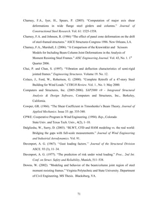 71
Charney, F.A., Iyer, H., Spears, P. (2005). “Computation of major axis shear
deformations in wide flange steel girders and columns.” Journal of
Constructional Steel Research. Vol. 61: 1525-1558.
Charney, F.A. and Johnson, R. (1986) “The effect of panel zone deformation on the drift
of steel-framed structures.” ASCE Structures Congress 1986. New Orleans, LA.
Charney, F.A., Marshall, J. (2006). “A Comparison of the Krawinkler and Scissors
Models for Including Beam Column Joint Deformations in the Analysis of
Moment Resisting Steel Frames.” AISC Engineering Journal. Vol. 43, No. 1. 1st
Quarter 2006.
Chui, P. and Chan, S. (1997). “Vibration and deflection characteristics of semi-rigid
jointed frames.” Engineering Structures. Volume 19. No. 12.
Colaco, J., Ford, W., Robertson, G. (2000). “Complete Retrofit of a 47-story Steel
Building for Wind Loads.” CTBUH Review. Vol. 1 , No. 1: May 2000.
Computers and Structures, Inc. (2005-2006). SAP2000 v9 - Integrated Structural
Analysis & Design Software, Computers and Structures, Inc., Berkeley,
California.
Cowper, GR. (1966). “The Shear Coefficient in Timoshenko’s Beam Theory. Journal of
Applied Mechanics. Issue 33: pp. 335-340.
CPWE: Cooperative Program in Wind Engineering. (1994). Rep., Colorado
State Univ. and Texas Tech. Univ., 4(2), 1–10.
Dalgliesha, W., Surry, D. (2003). “BLWT, CFD and HAM modeling vs. the real world:
Bridging the gaps with full-scale measurements.” Journal of Wind Engineering
and Industrial Aerodynamics. Vol. 91.
Davenport, A. G. (1967). ‘‘Gust loading factors.’’ Journal of the Structural Division
ASCE. 93 (3), 11–34.
Davenport, A. G. (1977). “The prediction of risk under wind loading.” Proc., 2nd Int.
Conf. on Struct. Safety and Reliability, Munich, 511–538.
Downs, W. (2002). “Modeling and behavior of the beam/column joint region of steel
moment resisting frames.” Virginia Polytechnic and State University. Department
of Civil Engineering. MS Thesis. Blacksburg, VA.
 
