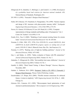 72
Ellingwood, B. R., Galambos, T., McGregor, J., and Cornell, C. A. (1980). Development
of a probability based load criterion for American national standards A58,
National Bureau of Standards, Washington, D.C.
EN 1993-1-1 (1993). “Eurocode 3: Design of Steel Structures.”
Fardis, M N. Bousias, S N. Franchioni, G. Panagiotakos, T B. (1999). “Seismic response
and design of RC structures with plan-eccentric masonry infills.” Earthquake
Engineering & Structural Dynamics. v 28 n 2 Feb 1999. p 173-191.
Fenves, S.J. Garrett, J.H. Kiliccote, H. Law, K.H. Reed, K.A. (1995). “Computer
representations of design standards and building codes: US perspective”. Int. J.
Constr. Inf. Technol. 3 (1) (1995) 13–34.
Foutch, D.A., Yun, S. (2002). “Modeling of steel moment resisting frames for seismic
loads.” Journal of Constructional Steel Research. Vol. 58: 529-564.
Freeman, S. (1966; 1968; 1971; 1974). First (NVO-99-15), second (JAB-99-35), third
(JAB-99-54) & fourth (JAB-99-55) progress reports on racking tests of wall
panels, NVO-99-15. John A. Blume & Assoc. Res. Div., San Francisco, CA.
Freeman, S. (1977). “Racking tests of high-rise building partitions.” Journal of the
Structural Division, 103(8), 1673-1685.
Gao, L. and Haldar, A. (1995). “Safety evaluation of frames with PR connections.”
Journal of Structural Engineering ASCE, Volume 121. No. 7.
Galambos, T., Ellingwood, B. (1986). “Serviceability limit states: deflection.” Journal of
Structural Engineering ASCE, Volume 112. No. 1
Gamble, S. (2003). “Wind Tunnel Testing: A Breeze Through.” Structure Magazine.
November, 2003
Gardner, L. Nethercot, D.A. (2005). Designers’ Guide to EN 1993-1-1 Eurocode 3:
Design of Steel Structures. Thomas Telford Publishing. London.
Geschwindner, L.F. Disque, R.O. (2005). “Flexible moment connections for unbraced
frames: A return to simplicity.” AISC Engineering Journal, Vol. 42 No. 2. AISC.
Chicago, IL.
Grierson, D.E., Cameron, G.E. (1989). “Microcomputer based optimization of steel
structure in professional practice.” Microcomputers in Civil Engineeering. 1989.
 