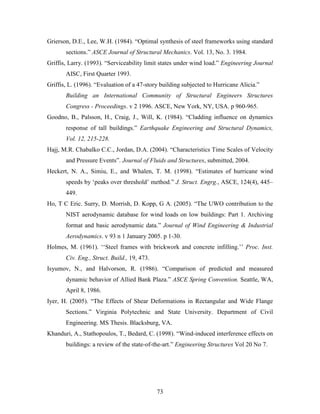 73
Grierson, D.E., Lee, W.H. (1984). “Optimal synthesis of steel frameworks using standard
sections.” ASCE Journal of Structural Mechanics. Vol. 13, No. 3. 1984.
Griffis, Larry. (1993). “Serviceability limit states under wind load.” Engineering Journal
AISC, First Quarter 1993.
Griffis, L. (1996). “Evaluation of a 47-story building subjected to Hurricane Alicia.”
Building an International Community of Structural Engineers Structures
Congress - Proceedings. v 2 1996. ASCE, New York, NY, USA. p 960-965.
Goodno, B., Palsson, H., Craig, J., Will, K. (1984). “Cladding influence on dynamics
response of tall buildings.” Earthquake Engineering and Structural Dynamics,
Vol. 12, 215-228.
Hajj, M.R. Chabalko C.C., Jordan, D.A. (2004). “Characteristics Time Scales of Velocity
and Pressure Events”. Journal of Fluids and Structures, submitted, 2004.
Heckert, N. A., Simiu, E., and Whalen, T. M. (1998). “Estimates of hurricane wind
speeds by ‘peaks over threshold’ method.” J. Struct. Engrg., ASCE, 124(4), 445–
449.
Ho, T C Eric. Surry, D. Morrish, D. Kopp, G A. (2005). “The UWO contribution to the
NIST aerodynamic database for wind loads on low buildings: Part 1. Archiving
format and basic aerodynamic data.” Journal of Wind Engineering & Industrial
Aerodynamics. v 93 n 1 January 2005. p 1-30.
Holmes, M. (1961). ‘‘Steel frames with brickwork and concrete infilling.’’ Proc. Inst.
Civ. Eng., Struct. Build., 19, 473.
Isyumov, N., and Halvorson, R. (1986). “Comparison of predicted and measured
dynamic behavior of Allied Bank Plaza.” ASCE Spring Convention. Seattle, WA,
April 8, 1986.
Iyer, H. (2005). “The Effects of Shear Deformations in Rectangular and Wide Flange
Sections.” Virginia Polytechnic and State University. Department of Civil
Engineering. MS Thesis. Blacksburg, VA.
Khanduri, A., Stathopoulos, T., Bedard, C. (1998). “Wind-induced interference effects on
buildings: a review of the state-of-the-art.” Engineering Structures Vol 20 No 7.
 