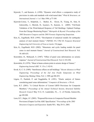 74
Kijewski, T., and Kareem, A. (1998). “Dynamic wind effects: a comparative study of
provisions in codes and standards with wind tunnel data.” Wind & Structures, an
International Journal. v 1 n 1 Mar 1998. p 77-109.
Kijewski-Correa, T., Kilpatrick, J., Bashor, R., Kwon, D., Young, B., Sinn, R.
Galsworthy, J., Morrish, D., Isyumov, N., Kareem, A. (2005). “Full-Scale
Validation of the Wind-Induced Response of Tall Buildings: Updated Findings
From the Chicago Monitoring Project.” Metropolis & Beyond: Proceedings of the
2005 Structures Congress and the 2005 Forensic Engineering Symposium.
Kim, K., Engelhardt, M.D. (1995). “Development of analytical models for earthquake
analysis of steel moment frames.” PMFSEL 95-2 Phil M. Ferguson Structural
Engineering Lab University of Texas at Austin. 216 pages.
Kim, K., Engelhardt, M.D. (2002). “Monotonic and cyclic loading models for panel
zones in steel moment frames.” Journal of Constructional Steel Research. Vol.
58: 605-635.
Krawinkler, H., Mohasseb, S. (1987). “Effect of panel zone deformations on seismic
response.” Journal of Constructional Steel Research. Vol. 8: 233-250.
Krawinkler, H. (1978). “Shear in beam-column joints in seismic design of frames.”
Engineering Journal AISC. V. 15 n. 3: 82-91.
Kwok. K. C. S. (1989). “Interference effects on tall buildings.” Recent Advances in Wind
Engineering. Proceedings of the 2nd Asia Pacific Symposium on Wind
Engineering. Beijing, China, Vol. 1, 1989, pp 446-453.
Légera, P., Paultreb, P. and Nuggihallia, R. (1991). “Elastic analysis of frames
considering panel zones deformations.” Computers & Structures. v 39 n 6.
Leon, R.T. (2001). "A Critical Review of Current LRFD Provisions for Composite
Members," Proceedings of the Annual Technical Session, Structural Stability
Research Council May 9-12, Ft. Lauderdale, FL, , U. of Florida, Gainesville,
pp.189-208.
Leon, R.T., Hajjar, J.F. (2003). “Proposed Revisions to Composite Flexural Member
Provisions (Chapter I) of the AISC Specification.” Proceedings of the 2003
Structures Congress and Exposition. Seattle WA. May 29-31, 2003.
 