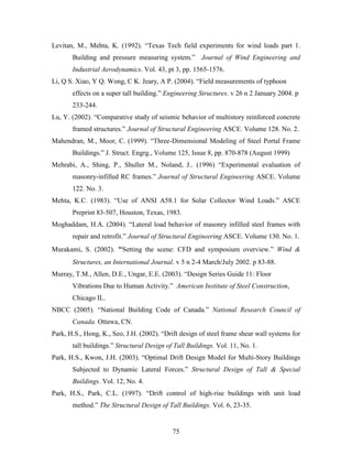 75
Levitan, M., Mehta, K. (1992). “Texas Tech field experiments for wind loads part 1.
Building and pressure measuring system.” Journal of Wind Engineering and
Industrial Aerodynamics. Vol. 43, pt 3, pp. 1565-1576.
Li, Q S. Xiao, Y Q. Wong, C K. Jeary, A P. (2004). “Field measurements of typhoon
effects on a super tall building.” Engineering Structures. v 26 n 2 January 2004. p
233-244.
Lu, Y. (2002). “Comparative study of seismic behavior of multistory reinforced concrete
framed structures.” Journal of Structural Engineering ASCE. Volume 128. No. 2.
Mahendran, M., Moor, C. (1999). “Three-Dimensional Modeling of Steel Portal Frame
Buildings.” J. Struct. Engrg., Volume 125, Issue 8, pp. 870-878 (August 1999)
Mehrabi, A., Shing, P., Shuller M., Noland, J.. (1996) “Experimental evaluation of
masonry-infilled RC frames.” Journal of Structural Engineering ASCE. Volume
122. No. 3.
Mehta, K.C. (1983). “Use of ANSI A58.1 for Solar Collector Wind Loads.” ASCE
Preprint 83-507, Houston, Texas, 1983.
Moghaddam, H.A. (2004). “Lateral load behavior of masonry infilled steel frames with
repair and retrofit.” Journal of Structural Engineering ASCE. Volume 130. No. 1.
Murakami, S. (2002). “Setting the scene: CFD and symposium overview.” Wind &
Structures, an International Journal. v 5 n 2-4 March/July 2002. p 83-88.
Murray, T.M., Allen, D.E., Ungar, E.E. (2003). “Design Series Guide 11: Floor
Vibrations Due to Human Activity.” American Institute of Steel Construction,
Chicago IL.
NBCC (2005). “National Building Code of Canada.” National Research Council of
Canada. Ottawa, CN.
Park, H.S., Hong, K., Seo, J.H. (2002). “Drift design of steel frame shear wall systems for
tall buildings.” Structural Design of Tall Buildings. Vol. 11, No. 1.
Park, H.S., Kwon, J.H. (2003). “Optimal Drift Design Model for Multi-Story Buildings
Subjected to Dynamic Lateral Forces.” Structural Design of Tall & Special
Buildings. Vol. 12, No. 4.
Park, H.S., Park, C.L. (1997). “Drift control of high-rise buildings with unit load
method.” The Structural Design of Tall Buildings. Vol. 6, 23-35.
 
