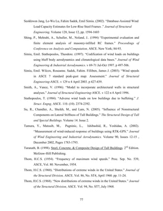 77
Seokkwon Jang, Le-Wu Lu, Fahim Sadek, Emil Simiu. (2002). “Database-Assisted Wind
Load Capacity Estimates for Low-Rise Steel Frames .” Journal of Structural
Engineering. Volume 128, Issue 12, pp. 1594-1603
Shing, P., Mehrabi, A., Schuller, M., Noland, J.. (1994) “Experimental evaluation and
finite element analysis of masonry-infilled RC frames.” Proceedings of
Conference on Analysis and Computation, ASCE. New York; 84-93.
Simiu, Emil. Stathopoulos, Theodore. (1997). “Codification of wind loads on buildings
using bluff body aerodynamics and climatological data bases.” Journal of Wind
Engineering & Industrial Aerodynamics. v 69-71 Jul-Oct 1997. p 497-506.
Simiu, Emil. Wilcox, Roseanne. Sadek, Fahim. Filliben, James J. (2003). “Wind speeds
in ASCE 7 standard peak-gust map: Assessment.” Journal of Structural
Engineering-ASCE. v 129 n 4 April 2003. p 427-439.
Smith, A., Vance, V. (1996). “Model to incorporate architectural walls in structural
analyses.” Journal of Structural Engineering-ASCE. v 122 n 4 April 1996.
Stathopoulos, T. (1984). “Adverse wind loads on low buildings due to buffeting.” J.
Struct. Engng, ASCE. 110. (10). 2374-2392.
Su, R., Chandler, A., Sheikh, M., and Lam, N. (2005). “Influence of Nonstructural
Components on Lateral Stiffness of Tall Buildings.” The Structural Design of Tall
and Special Buildings. Volume 14. Issue 2.
Tamura, Y., Matsuib, M., Pagninic, L., Ishibashid, R., Yoshidaa, A. (2002).
“Measurement of wind-induced response of buildings using RTK-GPS.” Journal
of Wind Engineering and Industrial Aerodynamics. Volume 90, Issues 12-15 ,
December 2002, Pages 1783-1793.
Taranath, B. (1998). Steel, Concrete, & Composite Design of Tall Buildings. 2nd
Edition.
McGraw-Hill Publishing.
Thom, H.C.S. (1954). “Frequency of maximum wind speeds.” Proc. Sep. No. 539,
ASCE, Vol. 80. November, 1954.
Thom, H.C.S. (1960). “Distributions of extreme winds in the United States.” Journal of
the Structural Division, ASCE. Vol. 86, No. ST4, April 1960. pp. 11-24.
Thom, H.C.S. (1968). “New distributions of extreme winds in the United States.” Journal
of the Structural Division, ASCE. Vol. 94, No. ST7, July 1968.
 