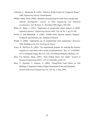 78
Vallenilla, C., Bjorhovde, R. (1985). “Effective Width Criteria for Composite Beams.”
AISC Engineering Journal. Fourth Quarter.
Whalen, Sadek, Simiu. (2002). “Database-assisted design for wind: basic concepts and
software development.” Journal of Wind Engineering and Industrial
Aerodynamics. Vol. 90, Issue 11 , November 2002, Pages 1349-1368.
White, D., Hajjar, J. (1991). “Application of second-order elastic analysis in LRFD:
research to practice.” Engineering Journal AISC. Vol. 28. No. 1. pp.133-148.
Wilson, E. and Habibullah, A. (1989). “SAP90 Finite Element Analysis Program.”
Computers and Structures, Inc.. Berkeley California.
Wright, N. (2004). “Appropriate use of computational wind engineering.” Structures
2004: Building on the Past: Securing the Future.
Yanev, B., McNiven, H. (1985). “An experimental program for studying the dynamic
response of a steel frame with a variety of infill partitions.” Rep. No. UCB/EERC-
85/16. Earthquake Engrg. Res. Ctr., Univ. of California-Berkeley, Berkeley, CA.
Zhou, Yin. Kareem, Ahsan. (2001). “Gust loading factor: new model.” Journal of
Structural Engineering-ASCE. v 127 n 2 Feb 2001. p 168-175.
Zhou, Y., Kijewski, T., Kareem, A. (2002). “Along-Wind Load Effects on Tall
Buildings: Comparative Study of Major International Codes and Standards.”
Journal of Structural Engineering, Vol. 128, No. 6, June, 2002.
 
