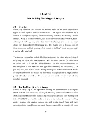 79
Chapter 3
Test Building Modeling and Analysis
3.1 Overview
Present day computers and software are powerful tools for the design engineer but
require accurate input to produce reliable results. For a given structure there are a
number of assumptions regarding structural modeling that affect the building’s lateral
stiffness. Many of these assumptions, such as included sources of deformation, beam-
column joint modeling, composite action, nonstructural components and second order
effects were discussed in the literature review. This chapter aims to illustrate some of
these assumptions and their resulting effects on a given building’s lateral response under
a ten year MRI wind load.
The structural system of the analytical building is discussed first, along with the design of
the gravity and lateral load resisting system. Next the lateral loads are calculated based
on Method 2 of ASCE 7-05, the Analytical Method. The wind loads are determined for
both strength (a 50 year MRI wind, with applicable load factor) and serviceability (a 10
year MRI wind, with no load factor). Finally the analytical models are presented. Points
of comparison between the models are made based on displacement vs. height and the
periods of the first six modes. Observations are made and the relative merits of each
model are examined.
3.2 Test Building: Structural System
Located in Jersey City, NJ the hypothetical building that was modeled is a rectangular
(100 ft by 150 ft plan dimensions) ten-story steel building with four braced frames in the
short direction and two moment frames in the long direction. (It is the same building used
in the Wind Drift Survey and the reader is directed to Appendix A for complete building
details, including site location, member sizes and gravity loads.) Beam and brace
connections in the braced frames and gravity frames were modeled as pinned while beam
 