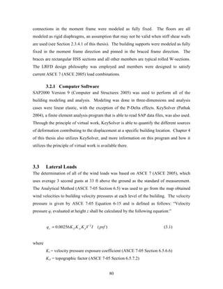 80
connections in the moment frame were modeled as fully fixed. The floors are all
modeled as rigid diaphragms, an assumption that may not be valid when stiff shear walls
are used (see Section 2.3.4.1 of this thesis). The building supports were modeled as fully
fixed in the moment frame direction and pinned in the braced frame direction. The
braces are rectangular HSS sections and all other members are typical rolled W-sections.
The LRFD design philosophy was employed and members were designed to satisfy
current ASCE 7 (ASCE 2005) load combinations.
3.2.1 Computer Software
SAP2000 Version 9 (Computer and Structures 2005) was used to perform all of the
building modeling and analysis. Modeling was done in three-dimensions and analysis
cases were linear elastic, with the exception of the P-Delta effects. KeySolver (Pathak
2004), a finite element analysis program that is able to read SAP data files, was also used.
Through the principle of virtual work, KeySolver is able to quantify the different sources
of deformation contributing to the displacement at a specific building location. Chapter 4
of this thesis also utilizes KeySolver, and more information on this program and how it
utilizes the principle of virtual work is available there.
3.3 Lateral Loads
The determination of all of the wind loads was based on ASCE 7 (ASCE 2005), which
uses average 3 second gusts at 33 ft above the ground as the standard of measurement.
The Analytical Method (ASCE 7-05 Section 6.5) was used to go from the map obtained
wind velocities to building velocity pressures at each level of the building. The velocity
pressure is given by ASCE 7-05 Equation 6-15 and is defined as follows: “Velocity
pressure qz evaluated at height z shall be calculated by the following equation:”
)(00256.0 2
psfIVKKKq dztZz = (3.1)
where
Kz = velocity pressure exposure coefficient (ASCE 7-05 Section 6.5.6.6)
Kzt = topographic factor (ASCE 7-05 Section 6.5.7.2)
 