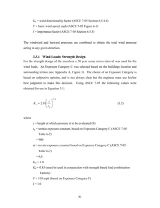 81
Kd = wind directionality factor (ASCE 7-05 Section 6.5.4.4)
V = basic wind speed, mph (ASCE 7-05 Figure 6-1)
I = importance factor (ASCE 7-05 Section 6.5.5)
The windward and leeward pressures are combined to obtain the total wind pressure
acting in any given direction.
3.3.1 Wind Loads: Strength Design
For the strength design of the members a 50 year mean return interval was used for the
wind loads. An Exposure Category C was selected based on the buildings location and
surrounding terrain (see Appendix A, Figure 1). The choice of an Exposure Category is
based on subjective opinion, and is not always clear but the engineer must use his/her
best judgment to make this decision. Using ASCE 7-05 the following values were
obtained for use in Equation 3.1:
α/2
01.2








=
g
z
z
z
K (3.2)
where
z = height at which pressure is to be evaluated (ft)
zg = terrain exposure constant, based on Exposure Category C (ASCE 7-05
Table 6-2)
= 900
α = terrain exposure constant based on Exposure Category C (ASCE 7-05
Τable 6-2)
= 9.5
Kzt = 1.0
Kd = 0.85 (must be used in conjunction with strength based load combination
Factors)
V = 110 mph (based on Exposure Category C)
I = 1.0
 