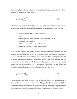 82
Substituting these values into Equation 3.1 yields the following equation for the velocity
pressure, qz as a function of the height, z:
21.0
900
92.52 





=
z
qz (3.3)
This value of qz must now be multiplied by a gust effect factor and an external pressure
coefficient to obtain the pressures on the windward and leeward faces of the structure.
G = gust effect factor (ASCE 7-05 Section 6.5.8)
= 0.85
Cp = external pressure coefficient (ASCE 7-05 Section 6.5.11.2)
= 0.8 for the windward faces
= -0.5 for the leeward face in the E-W direction
= -0.4 for the leeward face in the N-S direction
Note that the negative sign on the external pressure coefficients indicates that the
pressure is acting away from the face of the building and is in effect a suction pressure.
Also Cp is based on the ratio of B (horizontal dimension of the building normal to the
wind) to L (horizontal dimension of the building parallel to the wind), which is why the
value differs for the E-W and N-S directions. The velocity pressure as a function of
height can now be defined as qzGCp. Multiplying Equation 3.3 by GCp yields the
following equation for pressure on the building’s windward face only:
21.0
900
99.35 





=
z
GCq pz (3.4)
Wind pressure acting on the leeward face of the building does not vary with height and is
taken as the pressure evaluated at the mean roof height. For the leeward face in the N-S
direction the following is obtained by combining Equation 3.3 with the appropriate gust
effect factor and external pressure coefficient and using a mean roof height of 135 ft.
 