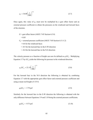 85
21.0
900
09.34 





=
z
qz (3.7)
Once again, this value of qz must now be multiplied by a gust effect factor and an
external pressure coefficient to obtain the pressures on the windward and leeward faces
of the structure.
G = gust effect factor (ASCE 7-05 Section 6.5.8)
= 0.85
Cp = external pressure coefficient (ASCE 7-05 Section 6.5.11.2)
= 0.8 for the windward faces
= -0.5 for the leeward face in the E-W direction
= -0.4 for the leeward face in the N-S direction
The velocity pressure as a function of height can now be defined as qzGCp. Multiplying
Equation 3.7 by GCp yields the following for pressure in the windward direction.
21.0
900
18.23 





=
z
GCq pz (3.8)
For the leeward face in the N-S direction the following is obtained by combining
Equation 3.7 with the appropriate gust effect factor and external pressure coefficient and
using a mean roof height of 135 ft.
qhGCp = -7.79 psf (3.9)
Similarly for the leeward face in the E-W direction the following is obtained with the
only difference between Equations 3.9 and 3.10 being the external pressure coefficients.
qhGCp = -9.73 psf. (3.10)
 