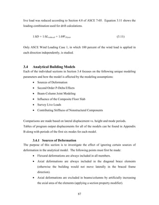 87
live load was reduced according to Section 4.8 of ASCE 7-05. Equation 3.11 shows the
loading combination used for drift calculations.
1.0D + 1.0Lreduced + 1.0W10year (3.11)
Only ASCE Wind Loading Case 1, in which 100 percent of the wind load is applied in
each direction independently, is studied.
3.4 Analytical Building Models
Each of the individual sections in Section 3.4 focuses on the following unique modeling
parameters and how the model is affected by the modeling assumptions:
• Sources of Deformation
• Second Order P-Delta Effects
• Beam-Column Joint Modeling
• Influence of the Composite Floor Slab
• Survey Live Loads
• Contributing Stiffness of Nonstructural Components
Comparisons are made based on lateral displacement vs. height and mode periods.
Tables of program output displacements for all of the models can be found in Appendix
B along with periods of the first six modes for each model.
3.4.1 Sources of Deformation
The purpose of this section is to investigate the effect of ignoring certain sources of
deformation in the analytical model. The following points must first be made:
• Flexural deformations are always included in all members.
• Axial deformations are always included in the diagonal brace elements
(otherwise the building would not move laterally in the braced frame
direction).
• Axial deformations are excluded in beams/columns by artificially increasing
the axial area of the elements (applying a section property modifier).
 