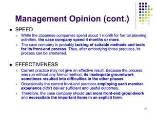 13
Management Opinion (cont.)
 SPEED
 While the Japanese companies spend about 1 month for formal planning
activities, the case company spend 4 months or more.
 The case company is probably lacking of suitable methods and tools
for its front-end process. Thus, after embodying those practices, its
process can be shortened.
 EFFECTIVENESS
 Current practice may not give an effective result. Because the process
was run without any formal method, its inadequate groundwork
sometimes resulted into difficulties in the other phases
 Occasionally the current front-end practices employing each member
experience didn’t deliver sufficient and useful outcomes.
 Therefore, the case company should put more front-end groundwork
and necessitate the important items in an explicit form.
 