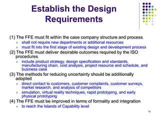 18
Establish the Design
Requirements
(1) The FFE must fit within the case company structure and process
 shall not require new departments or additional resources
 must fit into the first stage of existing design and development process
(2) The FFE must deliver desirable outcomes required by the ISO
procedures
 include product strategy, design specification and standards,
manufacturing chain, cost analysis, project resource and schedule, and
business case
(3) The methods for reducing uncertainty should be additionally
adopted
 direct contact to customers, customer complaints, customer surveys,
market research, and analysis of competitors
 simulation, virtual reality techniques, rapid prototyping, and early
physical prototyping
(4) The FFE must be improved in terms of formality and integration
 to reach the Islands of Capability level
 