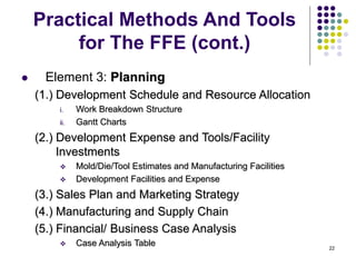 22
Practical Methods And Tools
for The FFE (cont.)
 Element 3: Planning
(1.) Development Schedule and Resource Allocation
i. Work Breakdown Structure
ii. Gantt Charts
(2.) Development Expense and Tools/Facility
Investments
 Mold/Die/Tool Estimates and Manufacturing Facilities
 Development Facilities and Expense
(3.) Sales Plan and Marketing Strategy
(4.) Manufacturing and Supply Chain
(5.) Financial/ Business Case Analysis
 Case Analysis Table
 