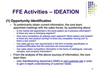 25
FFE Activities – IDEATION
(1) Opportunity Identification
 To preliminarily obtain current information, the core team
appointed meetings with the sales forces. by questioning about:
 Is the market still segmented in the same pattern as in previous information?
Is there any new or emerging segment?
 How many competitors do address each segment? What makers and models?
Is there any new product coming? Is there any competitor moving out? Is
there a new comer?
 Can sales get any new requirements in the form of tender specification or
problems/difficulties that the customers are encountering?
 Can sales obtain competitors information in the forms of catalogues, manuals,
samples, and company information?
 From the analysis of the above sources of information, the core
team then:
 asks Sale/Marketing department (SMD) to visit customer site in order
to gain in-depth understanding of customer needs
 