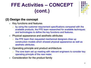 31
FFE Activities – CONCEPT
(cont.)
(2) Design the concept
 Key functions and features
 by using the customer requirement specifications compared with the
available products, the FFE team researched for available techniques
and technologies to define the key functions and features.
 Physical appearance and aesthetic attributes
 the FFE team then requested mechanical designers draw up
construction models which showed physical appearance as well as
aesthetic attributes.
 Operating principle and product architecture
 The core team set up meeting with relevant engineers to consider key
operating principle of the new meter.
 Consideration for the product family
 