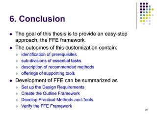 38
6. Conclusion
 The goal of this thesis is to provide an easy-step
approach, the FFE framework
 The outcomes of this customization contain:
 identification of prerequisites
 sub-divisions of essential tasks
 description of recommended methods
 offerings of supporting tools
 Development of FFE can be summarized as
 Set up the Design Requirements
 Create the Outline Framework
 Develop Practical Methods and Tools
 Verify the FFE Framework
 