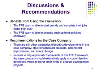 39
Discussions &
Recommendations
 Benefits from Using the Framework
 The FFE team is able to start quickly and complete their jobs
faster than ever
 The FFE team is able to execute such up front activities
effectively
 Recommendations for the Case Company
 There are still other categories of product developments in the
case company; electromechanical products, incremental
improvement, and minor change.
 In order to fully appreciate the benefits of this FFE framework,
the case company should extensively apply or customize this
developed model to cover other kinds of product development
projects.
 
