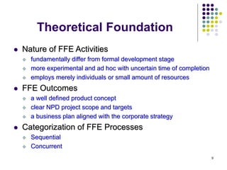 9
Theoretical Foundation
 Nature of FFE Activities
 fundamentally differ from formal development stage
 more experimental and ad hoc with uncertain time of completion
 employs merely individuals or small amount of resources
 FFE Outcomes
 a well defined product concept
 clear NPD project scope and targets
 a business plan aligned with the corporate strategy
 Categorization of FFE Processes
 Sequential
 Concurrent
 