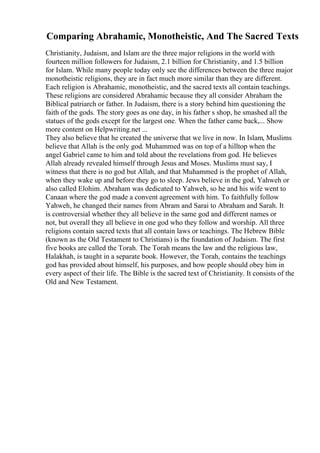 Comparing Abrahamic, Monotheistic, And The Sacred Texts
Christianity, Judaism, and Islam are the three major religions in the world with
fourteen million followers for Judaism, 2.1 billion for Christianity, and 1.5 billion
for Islam. While many people today only see the differences between the three major
monotheistic religions, they are in fact much more similar than they are different.
Each religion is Abrahamic, monotheistic, and the sacred texts all contain teachings.
These religions are considered Abrahamic because they all consider Abraham the
Biblical patriarch or father. In Judaism, there is a story behind him questioning the
faith of the gods. The story goes as one day, in his father s shop, he smashed all the
statues of the gods except for the largest one. When the father came back,... Show
more content on Helpwriting.net ...
They also believe that he created the universe that we live in now. In Islam, Muslims
believe that Allah is the only god. Muhammed was on top of a hilltop when the
angel Gabriel came to him and told about the revelations from god. He believes
Allah already revealed himself through Jesus and Moses. Muslims must say, I
witness that there is no god but Allah, and that Muhammed is the prophet of Allah,
when they wake up and before they go to sleep. Jews believe in the god, Yahweh or
also called Elohim. Abraham was dedicated to Yahweh, so he and his wife went to
Canaan where the god made a convent agreement with him. To faithfully follow
Yahweh, he changed their names from Abram and Sarai to Abraham and Sarah. It
is controversial whether they all believe in the same god and different names or
not, but overall they all believe in one god who they follow and worship. All three
religions contain sacred texts that all contain laws or teachings. The Hebrew Bible
(known as the Old Testament to Christians) is the foundation of Judaism. The first
five books are called the Torah. The Torah means the law and the religious law,
Halakhah, is taught in a separate book. However, the Torah, contains the teachings
god has provided about himself, his purposes, and how people should obey him in
every aspect of their life. The Bible is the sacred text of Christianity. It consists of the
Old and New Testament.
 