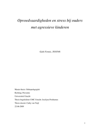 Opvoedvaardigheden en stress bij ouders
                       met agressieve kinderen




                                 Gabi Fennis, 3010546




Master thesis: Orthopedagogiek
Richting: Preventie
Universiteit Utrecht
Thesis begeleidster UMC Utrecht: Jocelyne Posthumus
Thesis docent: Cathy van Tuijl
22-06-2009




                                                        1
 