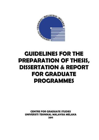GUIDELINES FOR THE
PREPARATION OF THESIS,
DISSERTATION & REPORT
    FOR GRADUATE
     PROGRAMMES



      CENTRE FOR GRADUATE STUDIES
  UNIVERSITI TEKNIKAL MALAYSIA MELAKA
                   2011
 