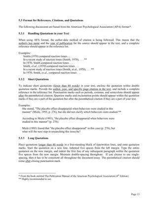 Page 13
5.3 Format for References, Citations, and Quotations
The following discussions are based from the American Psychological Association (APA) format*.
5.3.1 Handling Quotations in your Text
When using APA format, the author-date method of citation is being followed. This means that the
author's last name and the year of publication for the source should appear in the text, and a complete
reference should appear in the reference list.
Examples:
Smith (1970) compared reaction times . . .
In a recent study of reaction times (Smith, 1970), . . . **
In 1970, Smith compared reaction times . . .
Smith, et.al., (1970) compared reaction times . . .
In a recent study of reaction times (Smith, et.al., 1970), . . . **
In 1970, Smith, et.al., compared reaction times . . .
5.3.2 Short Quotations
To indicate short quotations (fewer than 40 words) in your text, enclose the quotation within double
quotation marks. Provide the author, year, and specific page citation in the text, and include a complete
reference in the reference list. Punctuation marks such as periods, commas, and semicolons should appear
after the parenthetical citation. Question marks and exclamation points should appear within the quotation
marks if they are a part of the quotation but after the parenthetical citation if they are a part of your text.
Examples:
She stated, "The placebo effect disappeared when behaviors were studied in this
manner" (Miele, 1993, p. 276), but she did not clarify which behaviors were studied.**
According to Miele (1993), "the placebo effect disappeared when behaviors were
studied in this manner" (p. 276).
Miele (1993) found that "the placebo effect disappeared" in this case (p. 276), but
what will the next step in researching this issue be?
5.3.3 Long Quotations
Place quotations longer than 40 words in a free-standing block of typewritten lines, and omit quotation
marks. Start the quotation on a new line, indented five spaces from the left margin. Type the entire
quotation on the new margin, and indent the first line of any subsequent paragraph within the quotation
five spaces from the new margin. Maintain double-spacing throughout. If you choose to use single-
spacing, then it has to be consistent all throughout the document/essay. The parenthetical citation should
come after closing punctuation mark.
* From the book entitled The Publication Manual of the American Psychological Association (4th
Edition)
** Highly recommended to use.
 
