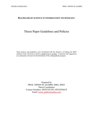 THESIS GUIDELINES PROF. ERWIN M. GLOBIO
BACHELOR OF SCIENCE IN INFORMATION TECHNOLOGY
Thesis Paper Guidelines and Policies
These policies and guidelines were formulated with the objective of helping the BSIT
students of the University to deliver useful projects on time. Comments and suggestions
are continually welcome for the betterment of the undergraduate program.
Prepared by
PROF. ERWIN M. GLOBIO, MBA, MSIT
Thesis Coordinator
Contact Numbers: 09393741359 | 09323956678
Email: erwin_globio@yahoo.com
 