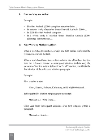 Guidelines on Thesis/Dissertation Format
Institute of Graduate Studies
Universiti Teknologi MARA
18
		 i.	 One work by one author
			 Example:
			 •	 Sharifah Aminah (2000) compared reaction times…
			 •	 In a recent study of reaction times (Sharifah Aminah, 2000)…
			 •	 In 2000 Sharifah Aminah compares …
			 •	 In a recent study of reaction times, Sharifah Aminah (2000)
				 described the method as…
		 ii.	 One Work by Multiple Authors
			 When a work has two authors, always cite both names every time the
			 reference occurs in the text.
			 When a work has three, four, or five authors, cite all authors the first
			 time the reference occurs: in subsequent citations include only the
			 surname of the first author followed by “et al.” and the year if it is the
			 first citation of the reference within a paragraph.
			 Example:
			 First citation in text:
				 Hezri, Kartini, Kalsom, Kalavathy, and Siti (1994) found…
			 Subsequent first citation per paragraph thereafter:
				 Maria et al. (1994) found…
			 Omit year from subsequent citations after first citation within a
			 paragraph
				 Maria et al. found…
 