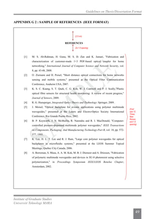 Institute of Graduate Studies
Universiti Teknologi MARA
Guidelines on Thesis/Dissertation Format
49
REFERENCES
[1] M. S. Ab-Rahman, H. Guna, M. S. D. Zan and K. Jumari, "Fabrication and
characterization of customer-made 1×3 POF-based optical coupler for home
networking," International Journal of Computer Science and Network Security, vol.
8, pp. 43-48, 2008.
[2] O. Ziemann and H. Poisel, "Short distance optical connections for home networks
sensing and mobile systems," presented at the Optical Fiber Communication
Conference, Anaheim USA, 2007.
[3] K. S. C. Kuang, S. T. Quek, C. G. Koh, W. J. Cantwell and P. J. Scully,"Plastic
optical fibre sensors for structural health monitoring: A review of recent progress,"
Journal of Sensors, 2009.
[4] R. G. Hunsperger, Integrated Optics Theory and Technology: Springer, 2009.
[5] J. Moisel, "Optical backplane for avionic applications using polymer multimode
waveguides," presented at the Lasers and Electro-Optics Society International
Conference, Rio Grande Puerto Rico, 2002.
[6] B. P. Keyworth, J. N. McMullin, R. Narendra and R. I. MacDonald, "Computer-
controlled pressure-dispensed multimode polymer waveguides," IEEE Transactions
on Components, Packaging, And Manufacturing Technology-Part B, vol. 18, pp. 572-
577, 1995.
[7] K. Lee, H. L. T. Lee and R. J. Ram, "Large core polymer waveguides for optical
backplanes in microfluidic systems," presented at the LEOS Summer Topical
Meetings, Quebec City Canada, 2006.
[8] A. Borreman, S. Musa, A. A. M. Kok, M. B. J. Diemeer and A. Driessen, "Fabrication
of polymeric multimode waveguides and devices in SU-8 photoresist using selective
polymerization," in Proceedings Symposium IEEE/LEOS Benelux Chapter,
Amsterdam, 2002.
(2x 1.5 spacing)
(2.5 cm)
(Font
size 12,
Times
New
Roman,
and 1.5
spacing)
APPENDIX G 2 : SAMPLE OF REFERENCES (IEEE FORMAT)
 