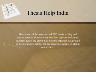 Thesis Help India
We are one of the most-trusted PhD thesis writing and
editing services firm catering excellent support to doctoral
scholars across the globe. Our holistic approach has proved
to be immensely helpful for the academic success of global
researchers.
 
