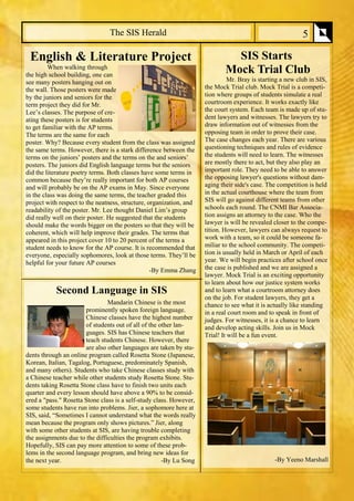 SIS Starts 
Mock Trial Club 
Mr. Bray is starting a new club in SIS, the Mock Trial club. Mock Trial is a competi- tion where groups of students simulate a real courtroom experience. It works exactly like the court system. Each team is made up of stu- dent lawyers and witnesses. The lawyers try to draw information out of witnesses from the opposing team in order to prove their case. The case changes each year. There are various questioning techniques and rules of evidence the students will need to learn. The witnesses are mostly there to act, but they also play an important role. They need to be able to answer the opposing lawyer's questions without dam- aging their side's case. The competition is held in the actual courthouse where the team from SIS will go against different teams from other schools each round. The CNMI Bar Associa- tion assigns an attorney to the case. Who the lawyer is will be revealed closer to the compe- tition. However, lawyers can always request to work with a team, so it could be someone fa- miliar to the school community. The competi- tion is usually held in March or April of each year. We will begin practices after school once the case is published and we are assigned a lawyer. Mock Trial is an exciting opportunity to learn about how our justice system works and to learn what a courtroom attorney does on the job. For student lawyers, they get a chance to see what it is actually like standing in a real court room and to speak in front of judges. For witnesses, it is a chance to learn and develop acting skills. Join us in Mock Trial! It will be a fun event. 
-By Yeeno Marshall 
The SIS Herald 
5 
English & Literature Project 
When walking through the high school building, one can see many posters hanging out on the wall. Those posters were made by the juniors and seniors for the term project they did for Mr. Lee’s classes. The purpose of cre- ating these posters is for students to get familiar with the AP terms. The terms are the same for each poster. Why? Because every student from the class was assigned the same terms. However, there is a stark difference between the terms on the juniors’ posters and the terms on the and seniors’ posters. The juniors did English language terms but the seniors did the literature poetry terms. Both classes have some terms in common because they’re really important for both AP courses and will probably be on the AP exams in May. Since everyone in the class was doing the same terms, the teacher graded this project with respect to the neatness, structure, organization, and readability of the poster. Mr. Lee thought Daniel Lim’s group did really well on their poster. He suggested that the students should make the words bigger on the posters so that they will be coherent, which will help improve their grades. The terms that appeared in this project cover 10 to 20 percent of the terms a student needs to know for the AP course. It is recommended that everyone, especially sophomores, look at those terms. They’ll be helpful for your future AP courses 
-By Emma Zhang 
Second Language in SIS 
Mandarin Chinese is the most prominently spoken foreign language. Chinese classes have the highest number of students out of all of the other lan- guages. SIS has Chinese teachers that teach students Chinese. However, there are also other languages are taken by stu- dents through an online program called Rosetta Stone (Japanese, Korean, Italian, Tagalog, Portuguese, predominately Spanish, and many others). Students who take Chinese classes study with a Chinese teacher while other students study Rosetta Stone. Stu- dents taking Rosetta Stone class have to finish two units each quarter and every lesson should have above a 90% to be consid- ered a "pass." Rosetta Stone class is a self-study class. However, some students have run into problems. Jier, a sophomore here at SIS, said, “Sometimes I cannot understand what the words really mean because the program only shows pictures.” Jier, along with some other students at SIS, are having trouble completing the assignments due to the difficulties the program exhibits. Hopefully, SIS can pay more attention to some of these prob- lems in the second language program, and bring new ideas for the next year. -By Lu Song  