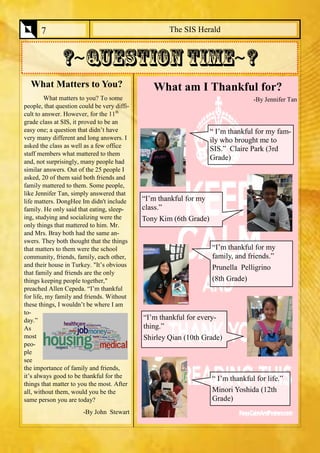 The SIS Herald 
7 
What Matters to You? 
What matters to you? To some people, that question could be very diffi- cult to answer. However, for the 11th grade class at SIS, it proved to be an easy one; a question that didn’t have very many different and long answers. I asked the class as well as a few office staff members what mattered to them and, not surprisingly, many people had similar answers. Out of the 25 people I asked, 20 of them said both friends and family mattered to them. Some people, like Jennifer Tan, simply answered that life matters. DongHee Im didn't include family. He only said that eating, sleep- ing, studying and socializing were the only things that mattered to him. Mr. and Mrs. Bray both had the same an- swers. They both thought that the things that matters to them were the school community, friends, family, each other, and their house in Turkey. "It’s obvious that family and friends are the only things keeping people together," preached Allen Cepeda. “I’m thankful for life, my family and friends. Without these things, I wouldn’t be where I am to- day.” As most peo- ple see the importance of family and friends, it’s always good to be thankful for the things that matter to you the most. After all, without them, would you be the same person you are today? 
-By John Stewart 
What am I Thankful for? 
-By Jennifer Tan 
“ I’m thankful for my fam- ily who brought me to SIS.” Claire Park (3rd Grade) 
“I’m thankful for my family, and friends.” 
Prunella Pelligrino 
(8th Grade) 
“ I’m thankful for life.” 
Minori Yoshida (12th Grade) 
“I’m thankful for my class.” 
Tony Kim (6th Grade) 
“I’m thankful for every- thing.” 
Shirley Qian (10th Grade)  