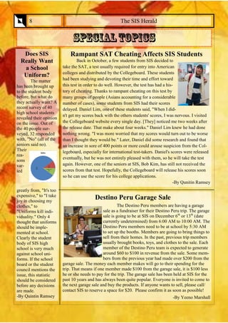 Rampant SAT Cheating Affects SIS Students 
Back in October, a few students from SIS decided to take the SAT, a test usually required for entry into American colleges and distributed by the Collegeboard. These students had been studying and devoting their time and effort toward this test in order to do well. However, the test has had a his- tory of cheating. Thanks to rampant cheating on this test by many groups of people (Asians accounting for a considerable number of cases), some students from SIS had their scores delayed. Daniel Lim, one of these students said, "When I did- n't get my scores back with the others students' scores, I was nervous. I visited the Collegeboard website every single day. [They] noticed me two weeks after the release date. That make about four weeks." Daniel Lim knew he had done nothing wrong. "I was more worried that my scores would turn out to be worse than I thought they would be." Later, Daniel did some research and found that an increase in sore of 400 points or more could arouse suspicion from the Col- legeboard, especially for international test-takers. Daniel's scores were released eventually, but he was not entirely pleased with them, so he will take the test again. However, one of the seniors at SIS, Bob Kim, has still not received the scores from that test. Hopefully, the Collegeboard will release his scores soon so he can use the score for his college applications. 
-By Qunitin Ramsey 
Destino Peru Garage Sale 
The Destino Peru members are having a garage sale as a fundraiser for their Destino Peru trip. The garage sale is going to be at SIS on December 6th or 13th (date currently undetermined) from 6:00 AM to 10:00 AM. The Destino Peru members need to be at school by 5:30 AM to set up the booths. Members are going to bring things to sell from their homes. In the past, previous trip members usually brought books, toys, and clothes to the sale. Each member of the Destino Peru team is expected to generate around $60 to $100 in revenue from the sale. Some mem- bers from the previous year had made over $200 from the garage sale. The money each member makes will go to their spending for the trip. That means if one member made $100 from the garage sale, it is $100 less he or she needs to pay for the trip. The garage sale has been held at SIS for the past 10 years and has always been quite popular. Everyone is invited to come to the next garage sale and buy the products. If anyone wants to sell, please call/ contact SIS to reserve a space for $20. Please confirm it as soon as possible! 
-By Yeeno Marshall 
The SIS Herald 
8 
Does SIS Really Want 
a School 
Uniform? 
The matter has been brought up to the student body before, but what do they actually want? A recent survey of 40 high school students revealed their opinion on the issue. Out of the 40 people sur- veyed, 32 responded with, "No" (all of the seniors said no). Their rea- sons var- ied greatly from, "It's too expensive," to "I take joy in choosing my clothes," to "Uniforms kill indi- viduality." Only 4 thought that uniforms should be imple- mented at school. Clearly the student body of SIS high school is very much against school uni- forms. If the school board or the student council mentions the issue, this statistic should be considered before any decisions are made. 
-By Quintin Ramsey  