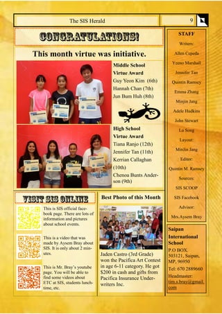 The SIS Herald 
STAFF 
Writers: 
Allen Cepeda 
Yeeno Marshall 
Jennifer Tan 
Quintin Ramsey 
Emma Zhang 
Minjin Jang 
Adele Hudkins 
John Stewart 
Lu Song 
Layout: 
MinJin Jang 
Editor: 
Quintin M. Ramsey 
Sources: 
SIS SCOOP 
SIS Facebook 
Advisor: 
Mrs.Aysem Bray 
Saipan 
International School 
P.O BOX. 503121, Saipan, MP, 96950 
Tel: 670 2889660 
Headmaster: tim.s.bray@gmail. com 
9 
This month virtue was initiative. 
Middle School 
Virtue Award 
Guy Yeon Kim (6th) 
Hannah Chan (7th) 
Jun Bum Huh (8th) 
High School 
Virtue Award 
Tiana Ranjo (12th) 
Jennifer Tan (11th) 
Kerrian Callaghan 
(10th) 
Chenoa Bunts Ander- son (9th) 
This is SIS official face- book page. There are lots of information and pictures about school events. 
This is a video that was made by Aysem Bray about SIS. It is only about 2 min- utes. 
This is Mr. Bray’s youtube page. You will be able to find some videos about ETC at SIS, students lunch- time, etc. 
Best Photo of this Month 
Jaden Castro (3rd Grade) won the Pacifica Art Contest in age 6-11 category. He got $200 in cash and gifts from Pacifica Insurance Under- writers Inc. 