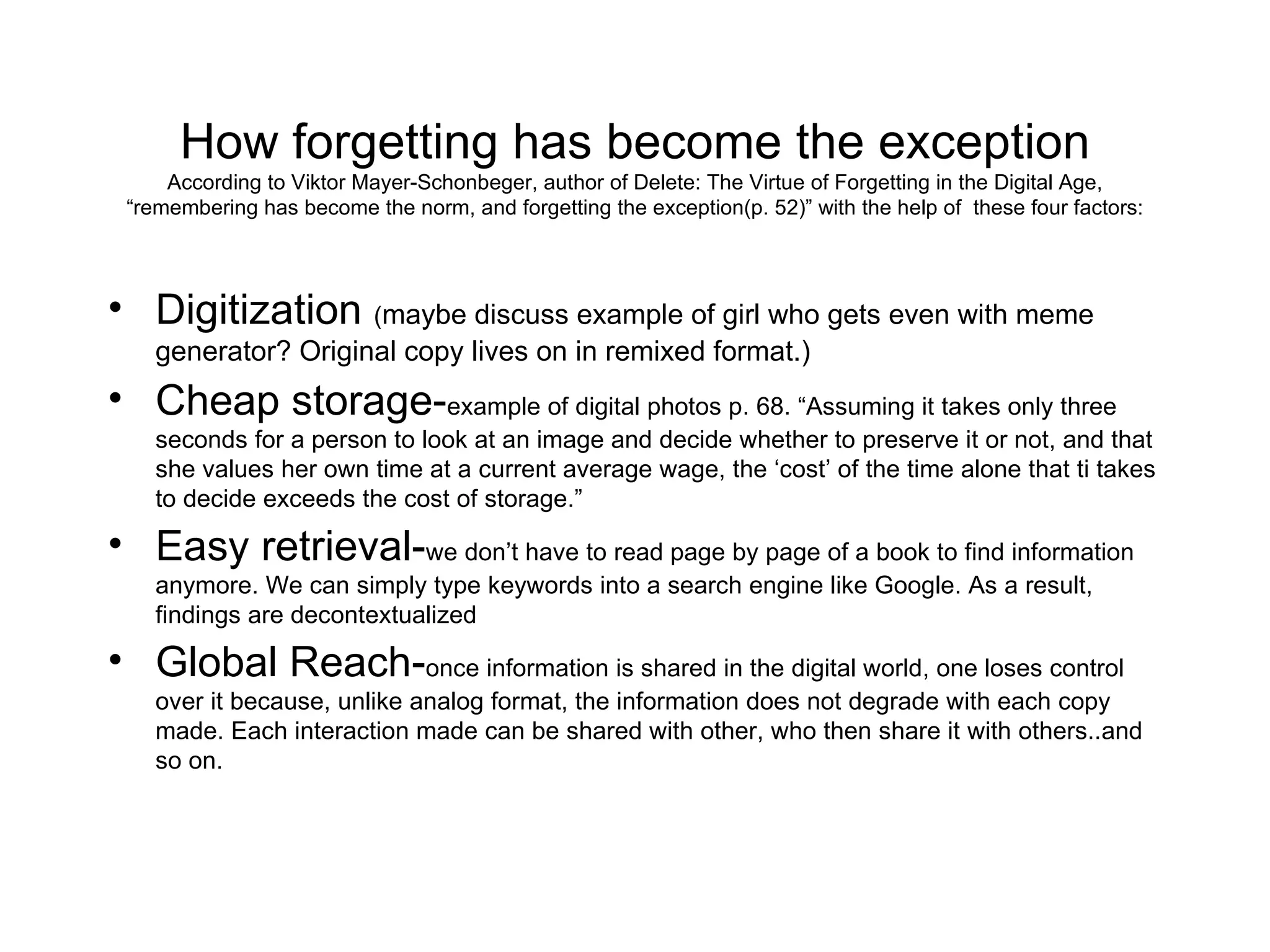How forgetting has become the exception According to Viktor Mayer-Schonbeger, author of Delete: The Virtue of Forgetting in the Digital Age, “remembering has become the norm, and forgetting the exception(p. 52)” with the help of  these four factors: Digitization  ( maybe discuss example of girl who gets even with meme generator? Original copy lives on in remixed format.) Cheap storage- example of digital photos p. 68. “Assuming it takes only three seconds for a person to look at an image and decide whether to preserve it or not, and that she values her own time at a current average wage, the ‘cost’ of the time alone that ti takes to decide exceeds the cost of storage.” Easy retrieval- we don’t have to read page by page of a book to find information anymore. We can simply type keywords into a search engine like Google. As a result, findings are decontextualized Global Reach- once information is shared in the digital world, one loses control over it because, unlike analog format, the information does not degrade with each copy made. Each interaction made can be shared with other, who then share it with others..and so on.  