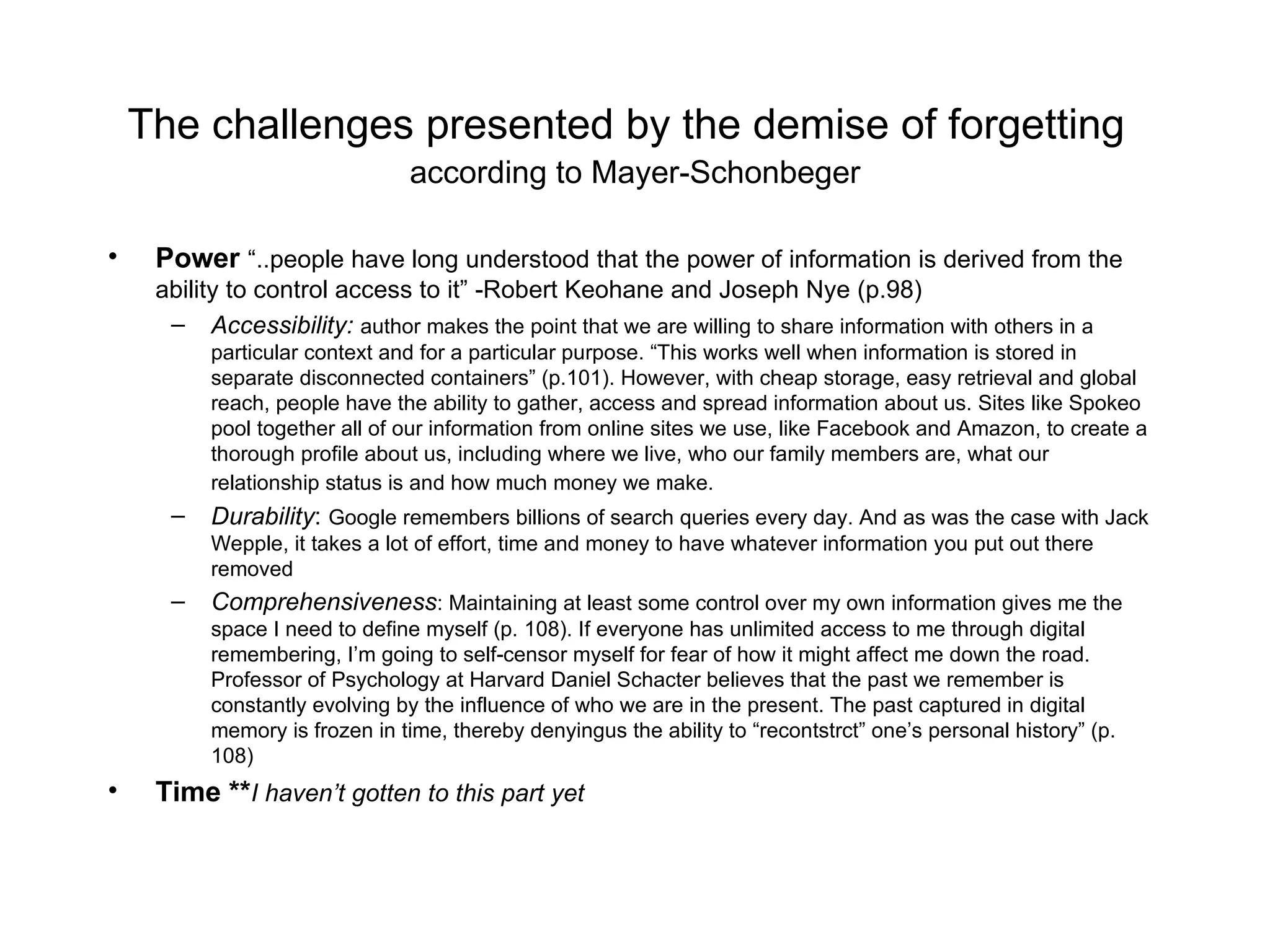 The challenges presented by the demise of forgetting   according to Mayer-Schonbeger Power   “..people have long understood that the power of information is derived from the ability to control access to it” -Robert Keohane and Joseph Nye (p.98) Accessibility:  author makes the point that we are willing to share information with others in a particular context and for a particular purpose. “This works well when information is stored in separate disconnected containers” (p.101). However, with cheap storage, easy retrieval and global reach, people have the ability to gather, access and spread information about us. Sites like Spokeo pool together all of our information from online sites we use, like Facebook and Amazon, to create a thorough profile about us, including where we live, who our family members are, what our relationship status is and how much money we make.   Durability :  Google remembers billions of search queries every day. And as was the case with Jack Wepple, it takes a lot of effort, time and money to have whatever information you put out there removed Comprehensiveness : Maintaining at least some control over my own information gives me the space I need to define myself (p. 108). If everyone has unlimited access to me through digital remembering, I’m going to self-censor myself for fear of how it might affect me down the road. Professor of Psychology at Harvard Daniel Schacter believes that the past we remember is constantly evolving by the influence of who we are in the present. The past captured in digital memory is frozen in time, thereby denyingus the ability to “recontstrct” one’s personal history” (p. 108) Time ** I haven’t gotten to this part yet 