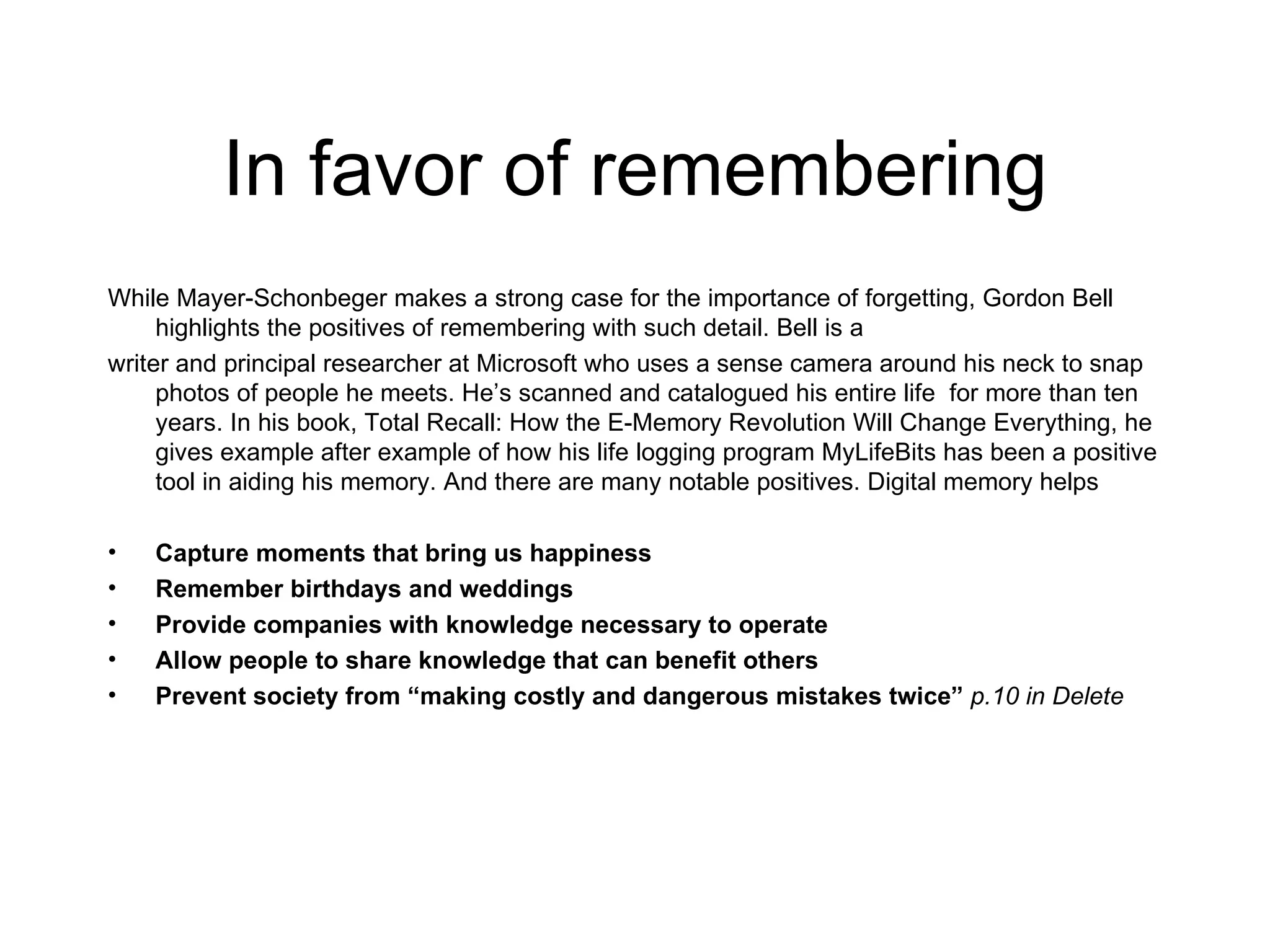In favor of remembering While Mayer-Schonbeger makes a strong case for the importance of forgetting, Gordon Bell highlights the positives of remembering with such detail. Bell is a  writer and principal researcher at Microsoft who uses a sense camera around his neck to snap photos of people he meets. He’s scanned and catalogued his entire life  for more than ten years. In his book, Total Recall: How the E-Memory Revolution Will Change Everything, he gives example after example of how his life logging program MyLifeBits has been a positive tool in aiding his memory. And there are many notable positives. Digital memory helps Capture moments that bring us happiness Remember birthdays and weddings Provide companies with knowledge necessary to operate Allow people to share knowledge that can benefit others Prevent society from “making costly and dangerous mistakes twice”  p.10 in Delete 