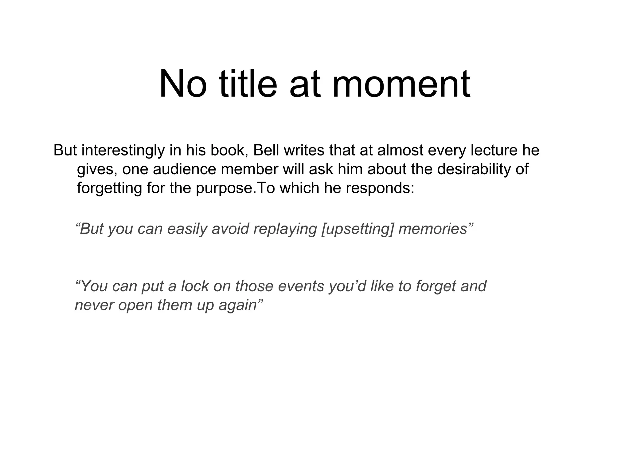 No title at moment But interestingly in his book, Bell writes that at almost every lecture he gives, one audience member will ask him about the desirability of forgetting for the purpose.To which he responds: “ But you can easily avoid replaying [upsetting] memories” “ You can put a lock on those events you’d like to forget and never open them up again” 