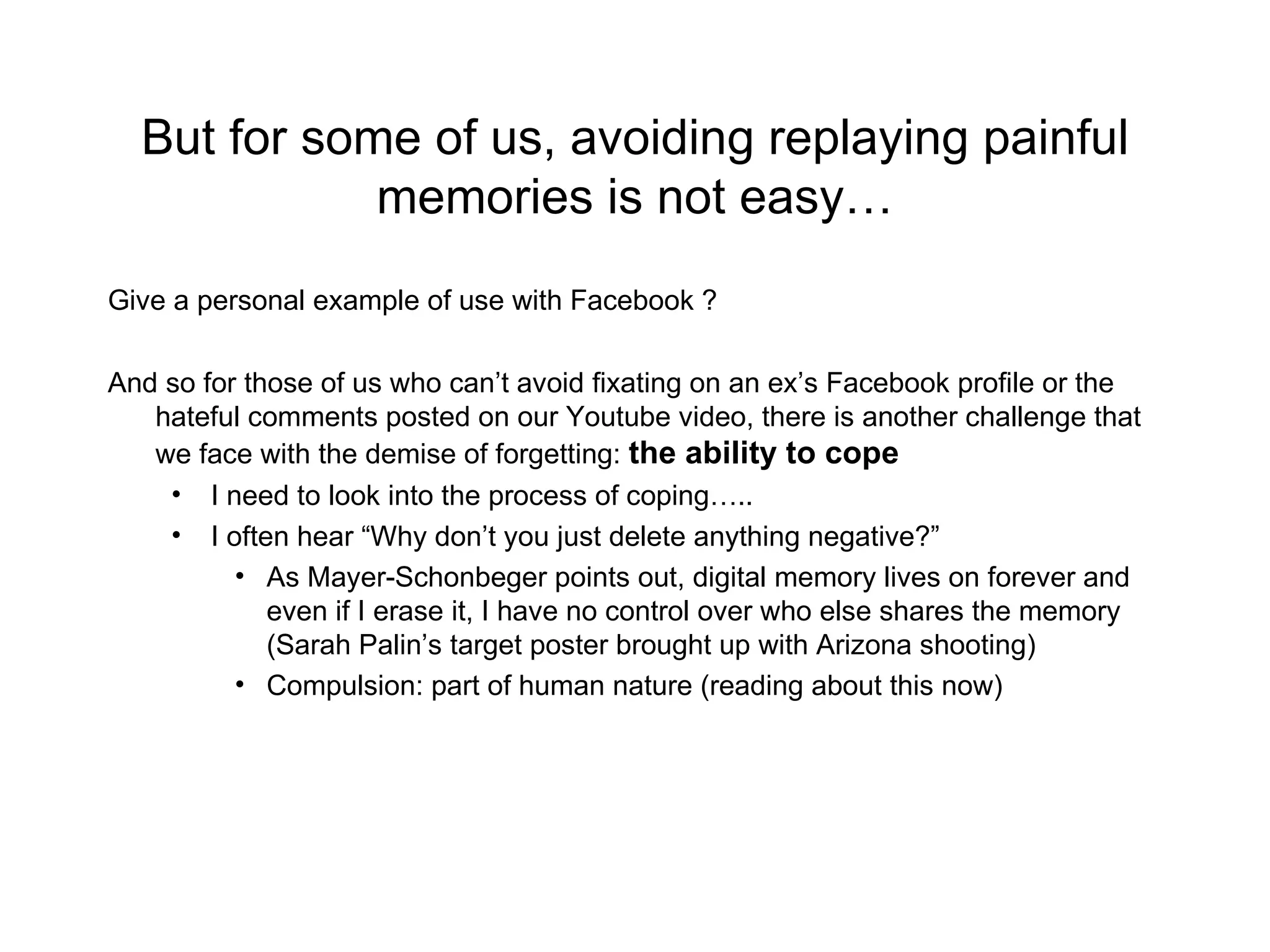 But for some of us, avoiding replaying painful memories is not easy… Give a personal example of use with Facebook ? And so for those of us who can’t avoid fixating on an ex’s Facebook profile or the hateful comments posted on our Youtube video, there is another challenge that we face with the demise of forgetting:  the ability to cope I need to look into the process of coping….. I often hear “Why don’t you just delete anything negative?” As Mayer-Schonbeger points out, digital memory lives on forever and even if I erase it, I have no control over who else shares the memory (Sarah Palin’s target poster brought up with Arizona shooting) Compulsion: part of human nature (reading about this now) 