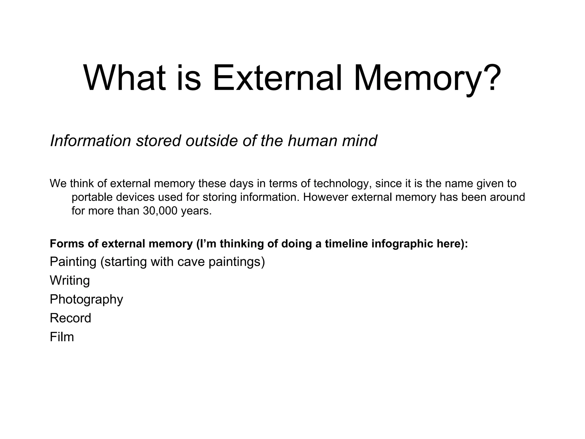 What is External Memory? Information stored outside of the human mind We think of external memory these days in terms of technology, since it is the name given to portable devices used for storing information. However external memory has been around for more than 30,000 years.  Forms of external memory (I’m thinking of doing a timeline infographic here): Painting (starting with cave paintings) Writing Photography Record Film 