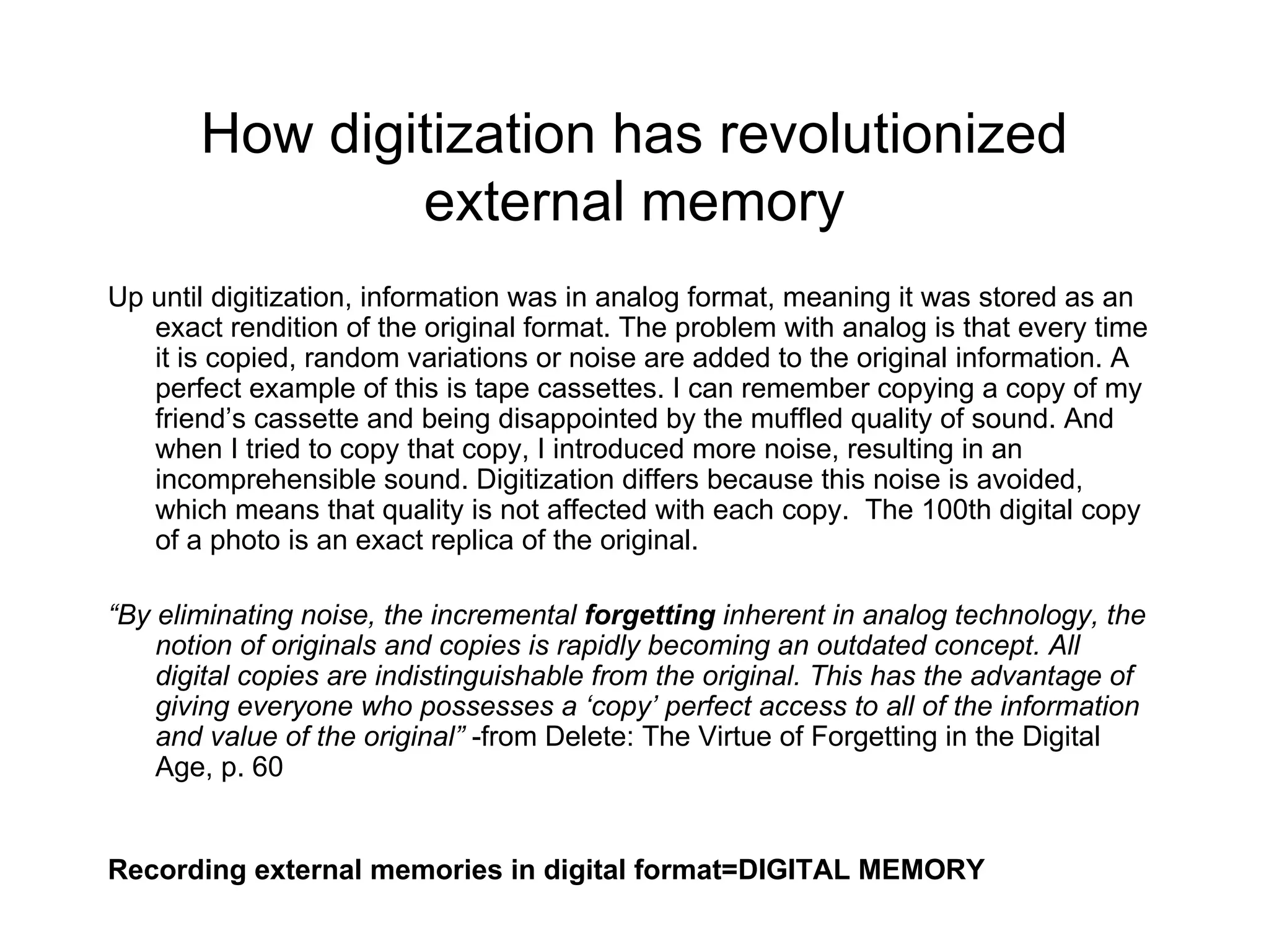 How digitization has revolutionized external memory Up until digitization, information was in analog format, meaning it was stored as an exact rendition of the original format. The problem with analog is that every time it is copied, random variations or noise are added to the original information. A perfect example of this is tape cassettes. I can remember copying a copy of my friend’s cassette and being disappointed by the muffled quality of sound. And when I tried to copy that copy, I introduced more noise, resulting in an incomprehensible sound. Digitization differs because this noise is avoided, which means that quality is not affected with each copy.  The 100th digital copy of a photo is an exact replica of the original.  “ By eliminating noise, the incremental  forgetting  inherent in analog technology, the notion of originals and copies is rapidly becoming an outdated concept. All digital copies are indistinguishable from the original. This has the advantage of giving everyone who possesses a ‘copy’ perfect access to all of the information and value of the original”  -from Delete: The Virtue of Forgetting in the Digital Age, p. 60 Recording external memories in digital format=DIGITAL MEMORY 