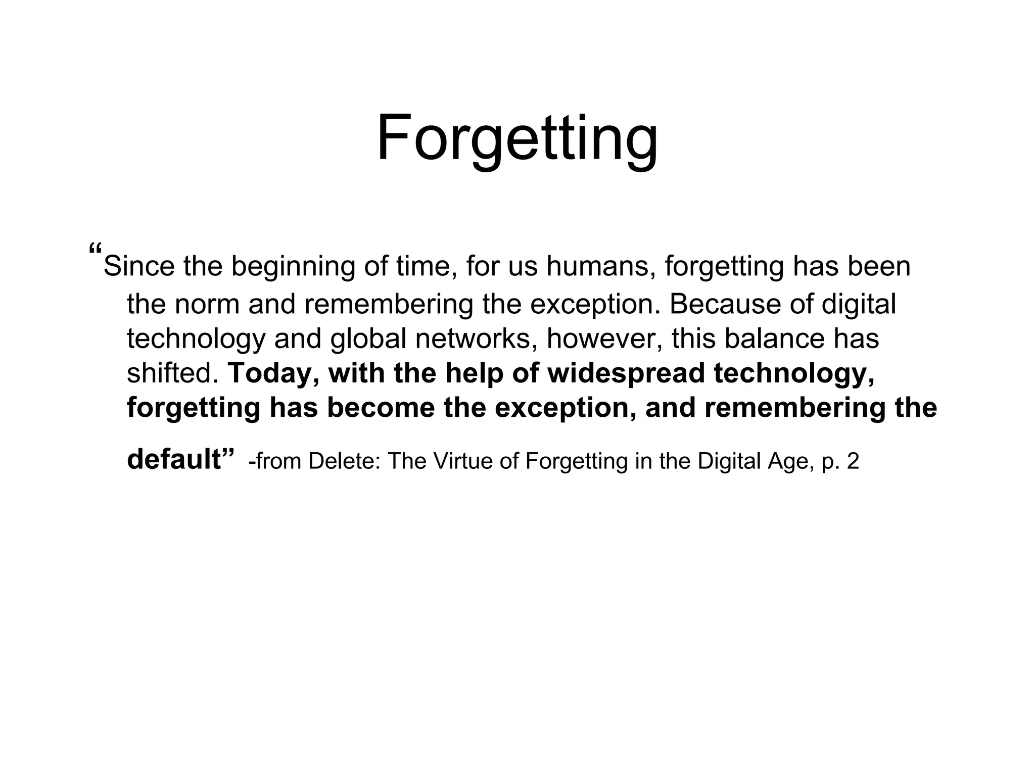 Forgetting “ Since the beginning of time, for us humans, forgetting has been the norm and remembering the exception. Because of digital technology and global networks, however, this balance has shifted.  Today, with the help of widespread technology, forgetting has become the exception, and remembering the default”   -from Delete: The Virtue of Forgetting in the Digital Age, p. 2 