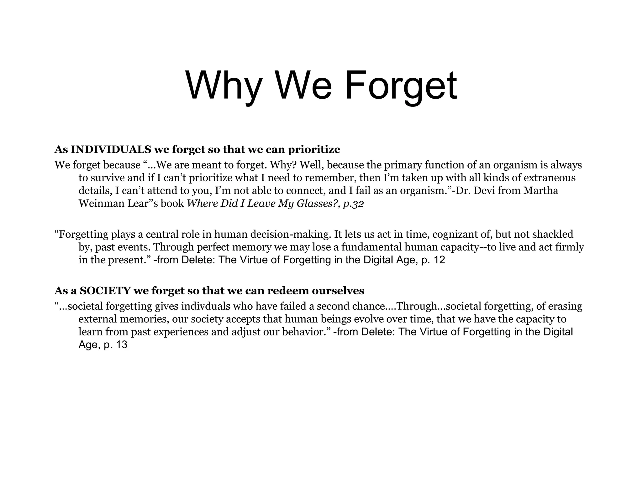 Why We Forget As INDIVIDUALS we forget so that we can prioritize We forget because  “…W e are meant to forget. Why? Well, because the primary function of an organism is always to survive a n d if I can ’t  prioritize what I need to remember, then I ’m  taken up with all kinds of extraneous details, I can ’t  attend to you, I ’m  not able to connect, and I fail as an organism.” -D r. Devi from Martha Weinman Lear ’’s  book  Where Did I Leave My Glasses?, p.32 “ Forgetting plays a central role in human decision-making. It lets us act in time, cognizant of, but not shackled by, past events. Through perfect memory we may lose a fundamental human capacity--to live and act firmly in the present.”  -from Delete: The Virtue of Forgetting in the Digital Age, p. 12 As a SOCIETY we forget so that we can redeem ourselves “… societal forgetting gives indivduals who have failed a second chance….Through…societal forgetting, of erasing external memories, our society accepts that human beings evolve over time, that we have the capacity to learn from past experiences and adjust our behavior.”  -from Delete: The Virtue of Forgetting in the Digital Age, p. 13 