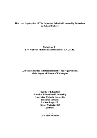 Title : An Exploration of The Impact of Principal Leadership Behaviour
on School Culture
Submitted by
Bro. Nicholas Phiranant Numkanisorn. B.A., M.Sc.
A thesis submitted in total fulfilment of the requirements
of the degree of Doctor of Philosophy
Faculty of Education
School of Educational Leadership
Australian Catholic University
Research Services
Locked Bag 4115,
Fitzoy, Victoria 3065
Australia
/ / /
Date of submission
 