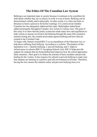 The Ethics Of The Canadian Law System
Bullying is an important topic in society because it continues to be a problem for
individuals whether they are in school, at work or even at home. Bullying can be
demonstrated verbally and/or physically. In other words, it is when one hurts or
threatens to harm a person to do his/her wantings. It is controversial whether
Canadian law has adequately addressed this topic. Bullyinghas indeed been
addressed properly throughout Canada s law system in various ways. The goal of
this essay is to show that the justice system has made many laws and regulations to
help victims or anyone involved in the bullying through the many bills created to
amend existing acts, the created action plans against bullying and laws that are
created in the Criminal Code.
To begin with, Ontario created Bill 13 as an amendment of the Education Act, to
help those suffering from bullying. According to a website: The purpose of this
legislation is to: 1 identify bullying; 2. prevent bullying; and 3. improve
inclusiveness in schools (Bill 13 Accepting Schools Act). Bill 13 helps provide
support for students that are being bullied and improves how the school approaches
these situations. Their goal is to reduce the amount of these incidents and provide
healing for the victims. It also requires for schools to prevent bullying to make sure
that students are learning in a positive and safe environment at all times. Therefore,
having this law ensures the students safety and prevents bullying from ever
 