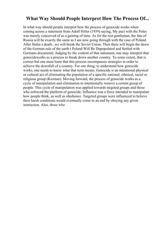 What Way Should People Interpret How The Process Of...
In what way should people interpret how the process of genocide works when
coming across a statement from Adolf Hitler (1939) saying, My pact with the Poles
was merely conceived of as a gaining of time. As for the rest gentleman, the fate of
Russia will be exactly the same as I am now going through with the case of Poland.
After Stalin s death...we will break the Soviet Union. Then there will begin the dawn
of the German rule of the earth ( Poland Will Be Depopulated and Settled with
Germans document). Judging by the content of that statement, one may interpret that
genocideworks as a process to break down another country. To some extent, that is
correct but one must learn that this process encompasses strategies in order to
achieve the downfall of a country. For one thing, to understand how genocide
works, one needs to know what that term means. Genocide is an intentional physical
or cultural act of eliminating the population of a specific national, ethnical, racial or
religious group (Kiernan). Moving forward, the process of genocide works as a
cycle of manipulation and elimination to intentionally remove a certain group of
people. This cycle of manipulation was applied towards targeted groups and those
who enforced the platform of genocide. Influence was a force intended to manipulate
how people think, as well as obedience. Targeted groups were influenced to believe
their harsh conditions would eventually come to an end by obeying any given
instruction. Also, those who
 