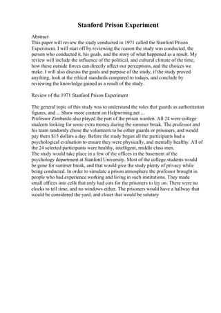 Stanford Prison Experiment
Abstract
This paper will review the study conducted in 1971 called the Stanford Prison
Experiment. I will start off by reviewing the reason the study was conducted, the
person who conducted it, his goals, and the story of what happened as a result. My
review will include the influence of the political, and cultural climate of the time,
how these outside forces can directly affect our perceptions, and the choices we
make. I will also discuss the goals and purpose of the study, if the study proved
anything, look at the ethical standards compared to todays, and conclude by
reviewing the knowledge gained as a result of the study.
Review of the 1971 Stanford Prison Experiment
The general topic of this study was to understand the roles that guards as authoritarian
figures, and ... Show more content on Helpwriting.net ...
Professor Zimbardo also played the part of the prison warden. All 24 were college
students looking for some extra money during the summer break. The professor and
his team randomly chose the volunteers to be either guards or prisoners, and would
pay them $15 dollars a day. Before the study began all the participants had a
psychological evaluation to ensure they were physically, and mentally healthy. All of
the 24 selected participants were healthy, intelligent, middle class men.
The study would take place in a few of the offices in the basement of the
psychology department at Stanford University. Most of the college students would
be gone for summer break, and that would give the study plenty of privacy while
being conducted. In order to simulate a prison atmosphere the professor brought in
people who had experience working and living in such institutions. They made
small offices into cells that only had cots for the prisoners to lay on. There were no
clocks to tell time, and no windows either. The prisoners would have a hallway that
would be considered the yard, and closet that would be salutary
 