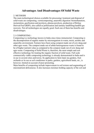 Advantages And Disadvantages Of Solid Waste
2. METHODS
The main technological choices available for processing/ treatment and disposal of
solid waste are composting, vermicomposting, anaerobic digestion/ biomethanation,
incineration, gasification and pyrolysis, plasma pyrolysis, production of Refuse
Derived Fuel (RDF), also called as pelletization and sanitary landfilling/landfill gas
recovery. Not all technologies are equally good. Each one of them has benefits and
disadvantages.
2.1 COMPOSTING :
Composting is a technology known in India since times immemorial. Composting is
the decomposition of organic matter by microorganism in warm, moist, aerobic and
anaerobic environment. Farmers have been using compost made out of cow dung and
other agro waste. The compost made out of urban heterogeneous waste is found to
be of higher nutrient value as compared to the compost made out of cow dung and
agro waste. Composting of Solid Waste is, therefore, the most simple and cost
effective technology for treating the organic fraction of solid waste. Full scale
commercially viable composting technology is already demonstrated in India and is
in use in several cities and towns. Its application to farm land, tea gardens, fruit
orchards or its use as soil conditioner in parks, gardens, agricultural lands, etc., is
however, limited on account of poor promoting.
Main benefits of composting include improvement in soil texture and augmenting of
micronutrient deficiencies. It also increases moisture holding capacity of the soil and
 